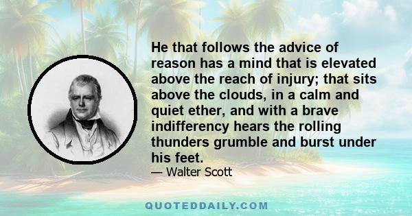 He that follows the advice of reason has a mind that is elevated above the reach of injury; that sits above the clouds, in a calm and quiet ether, and with a brave indifferency hears the rolling thunders grumble and