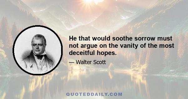 He that would soothe sorrow must not argue on the vanity of the most deceitful hopes.