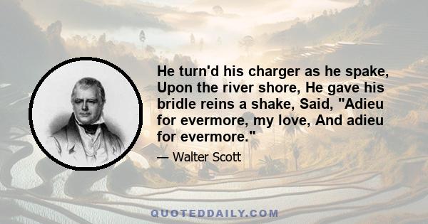 He turn'd his charger as he spake, Upon the river shore, He gave his bridle reins a shake, Said, Adieu for evermore, my love, And adieu for evermore.