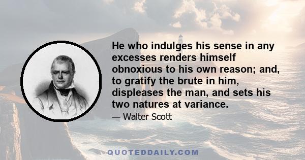 He who indulges his sense in any excesses renders himself obnoxious to his own reason; and, to gratify the brute in him, displeases the man, and sets his two natures at variance.