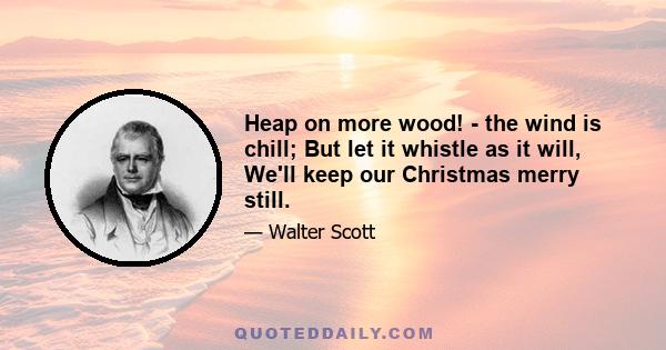 Heap on more wood! - the wind is chill; But let it whistle as it will, We'll keep our Christmas merry still.