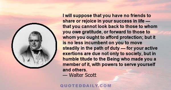 I will suppose that you have no friends to share or rejoice in your success in life — that you cannot look back to those to whom you owe gratitude, or forward to those to whom you ought to afford protection; but it is