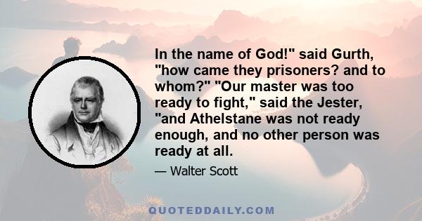 In the name of God! said Gurth, how came they prisoners? and to whom? Our master was too ready to fight, said the Jester, and Athelstane was not ready enough, and no other person was ready at all.