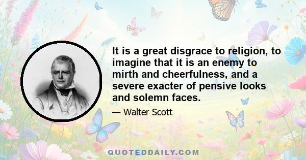 It is a great disgrace to religion, to imagine that it is an enemy to mirth and cheerfulness, and a severe exacter of pensive looks and solemn faces.