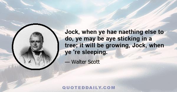 Jock, when ye hae naething else to do, ye may be aye sticking in a tree; it will be growing, Jock, when ye 're sleeping.