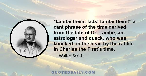 Lambe them, lads! lambe them! a cant phrase of the time derived from the fate of Dr. Lambe, an astrologer and quack, who was knocked on the head by the rabble in Charles the First's time.