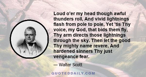 Loud o'er my head though awful thunders roll, And vivid lightnings flash from pole to pole, Yet 'tis Thy voice, my God, that bids them fly, Thy arm directs those lightnings through the sky. Then let the good Thy mighty