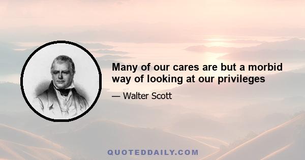 Many of our cares are but a morbid way of looking at our privileges