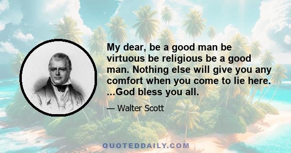 My dear, be a good man be virtuous be religious be a good man. Nothing else will give you any comfort when you come to lie here. ...God bless you all.