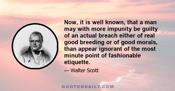 Now, it is well known, that a man may with more impunity be guilty of an actual breach either of real good breeding or of good morals, than appear ignorant of the most minute point of fashionable etiquette.