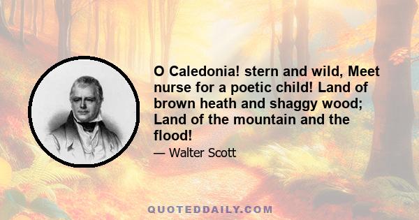 O Caledonia! stern and wild, Meet nurse for a poetic child! Land of brown heath and shaggy wood; Land of the mountain and the flood!