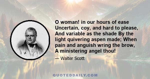 O woman! in our hours of ease Uncertain, coy, and hard to please, And variable as the shade By the light quivering aspen made; When pain and anguish wring the brow, A ministering angel thou!