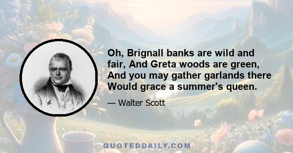 Oh, Brignall banks are wild and fair, And Greta woods are green, And you may gather garlands there Would grace a summer's queen.