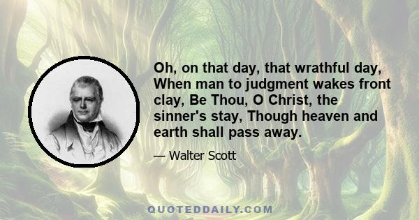 Oh, on that day, that wrathful day, When man to judgment wakes front clay, Be Thou, O Christ, the sinner's stay, Though heaven and earth shall pass away.