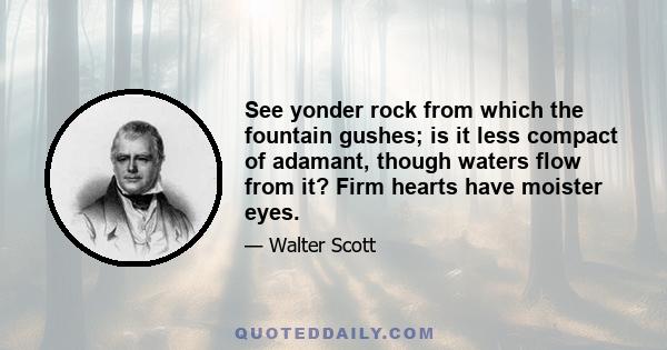 See yonder rock from which the fountain gushes; is it less compact of adamant, though waters flow from it? Firm hearts have moister eyes.