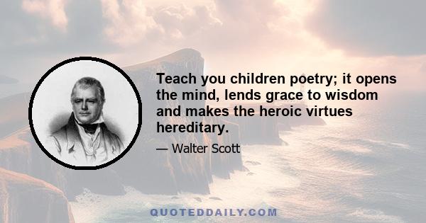 Teach you children poetry; it opens the mind, lends grace to wisdom and makes the heroic virtues hereditary.