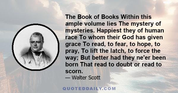 The Book of Books Within this ample volume lies The mystery of mysteries. Happiest they of human race To whom their God has given grace To read, to fear, to hope, to pray, To lift the latch, to force the way; But better 