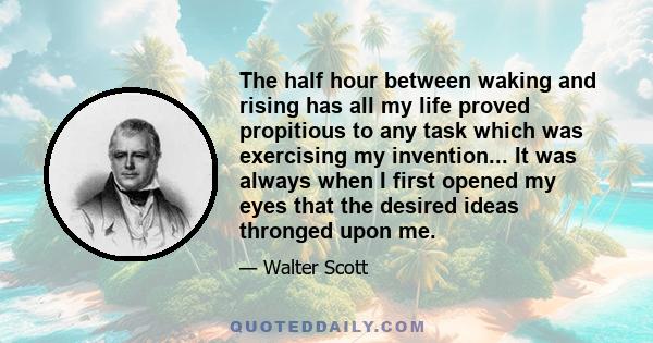 The half hour between waking and rising has all my life proved propitious to any task which was exercising my invention... It was always when I first opened my eyes that the desired ideas thronged upon me.