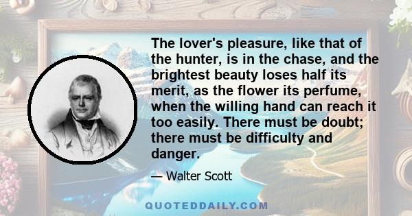 The lover's pleasure, like that of the hunter, is in the chase, and the brightest beauty loses half its merit, as the flower its perfume, when the willing hand can reach it too easily. There must be doubt; there must be 