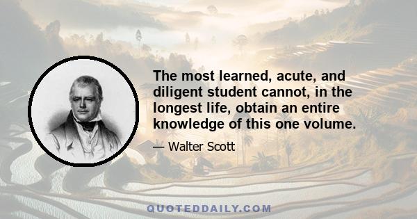 The most learned, acute, and diligent student cannot, in the longest life, obtain an entire knowledge of this one volume.