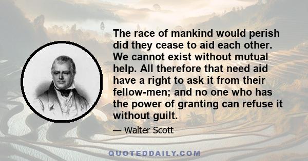 The race of mankind would perish did they cease to aid each other. We cannot exist without mutual help. All therefore that need aid have a right to ask it from their fellow-men; and no one who has the power of granting