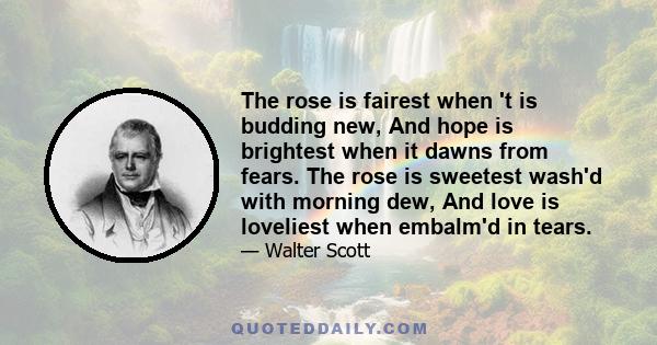 The rose is fairest when 't is budding new, And hope is brightest when it dawns from fears. The rose is sweetest wash'd with morning dew, And love is loveliest when embalm'd in tears.