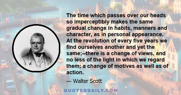 The time which passes over our heads so imperceptibly makes the same gradual change in habits, manners and character, as in personal appearance. At the revolution of every five years we find ourselves another and yet