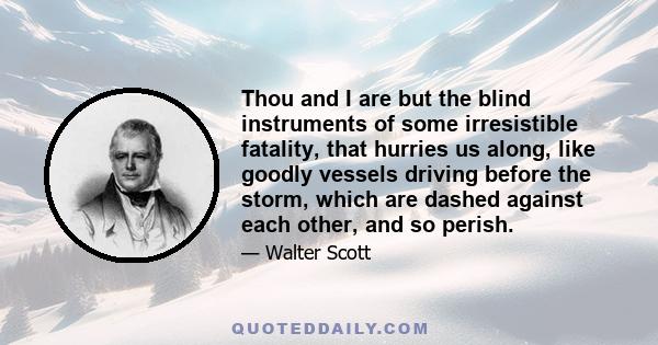 Thou and I are but the blind instruments of some irresistible fatality, that hurries us along, like goodly vessels driving before the storm, which are dashed against each other, and so perish.