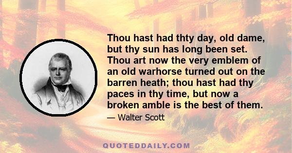 Thou hast had thty day, old dame, but thy sun has long been set. Thou art now the very emblem of an old warhorse turned out on the barren heath; thou hast had thy paces in thy time, but now a broken amble is the best of 