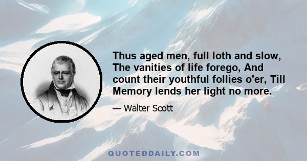 Thus aged men, full loth and slow, The vanities of life forego, And count their youthful follies o'er, Till Memory lends her light no more.