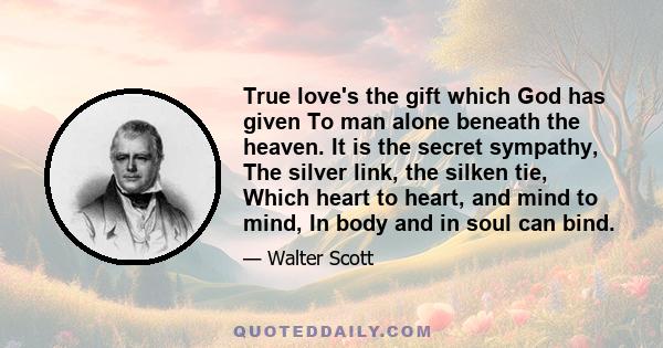 True love's the gift which God has given To man alone beneath the heaven. It is the secret sympathy, The silver link, the silken tie, Which heart to heart, and mind to mind, In body and in soul can bind.