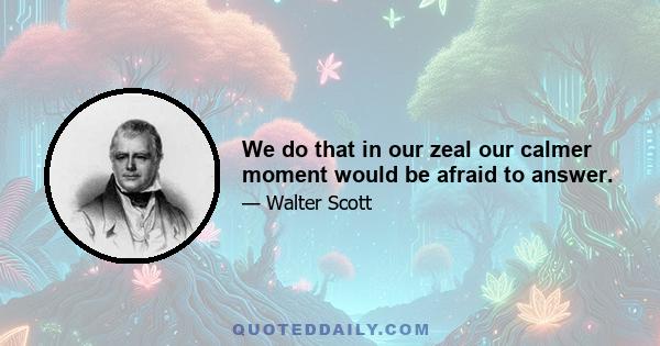 We do that in our zeal our calmer moment would be afraid to answer.