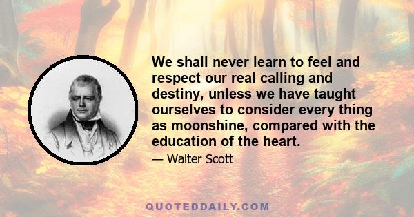 We shall never learn to feel and respect our real calling and destiny, unless we have taught ourselves to consider every thing as moonshine, compared with the education of the heart.