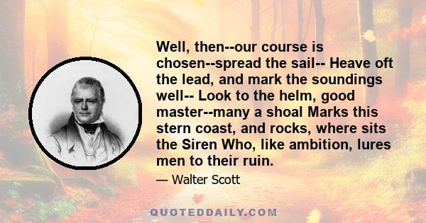 Well, then--our course is chosen--spread the sail-- Heave oft the lead, and mark the soundings well-- Look to the helm, good master--many a shoal Marks this stern coast, and rocks, where sits the Siren Who, like