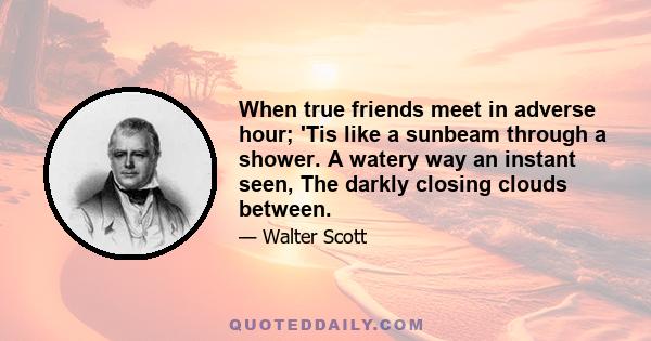 When true friends meet in adverse hour; 'Tis like a sunbeam through a shower. A watery way an instant seen, The darkly closing clouds between.