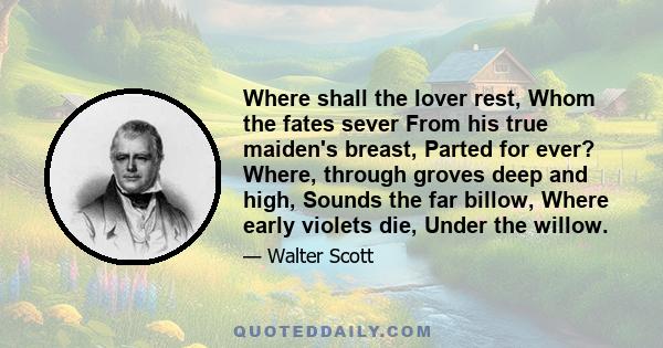 Where shall the lover rest, Whom the fates sever From his true maiden's breast, Parted for ever? Where, through groves deep and high, Sounds the far billow, Where early violets die, Under the willow.