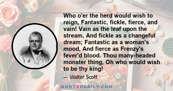 Who o'er the herd would wish to reign, Fantastic, fickle, fierce, and vain! Vain as the leaf upon the stream, And fickle as a changeful dream; Fantastic as a woman's mood, And fierce as Frenzy's fever'd blood. Thou