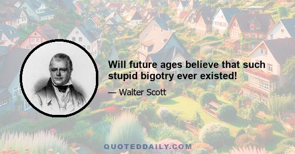 Will future ages believe that such stupid bigotry ever existed!