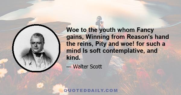 Woe to the youth whom Fancy gains, Winning from Reason's hand the reins, Pity and woe! for such a mind Is soft contemplative, and kind.