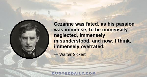 Cezanne was fated, as his passion was immense, to be immensely neglected, immensely misunderstood, and now, I think, immensely overrated.