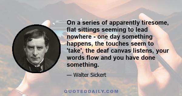 On a series of apparently tiresome, flat sittings seeming to lead nowhere - one day something happens, the touches seem to 'take', the deaf canvas listens, your words flow and you have done something.