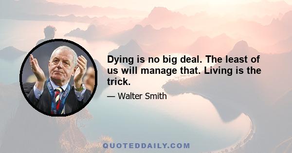 Dying is no big deal. The least of us will manage that. Living is the trick.