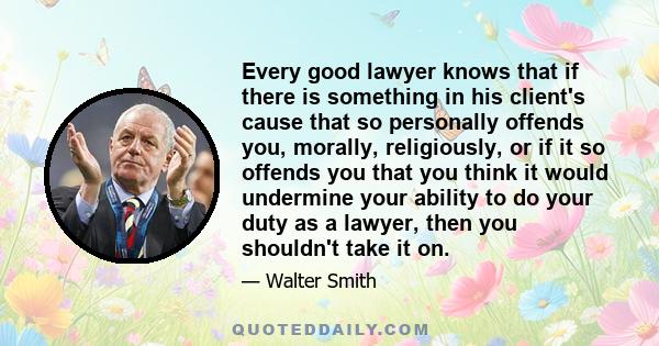 Every good lawyer knows that if there is something in his client's cause that so personally offends you, morally, religiously, or if it so offends you that you think it would undermine your ability to do your duty as a