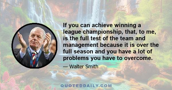 If you can achieve winning a league championship, that, to me, is the full test of the team and management because it is over the full season and you have a lot of problems you have to overcome.