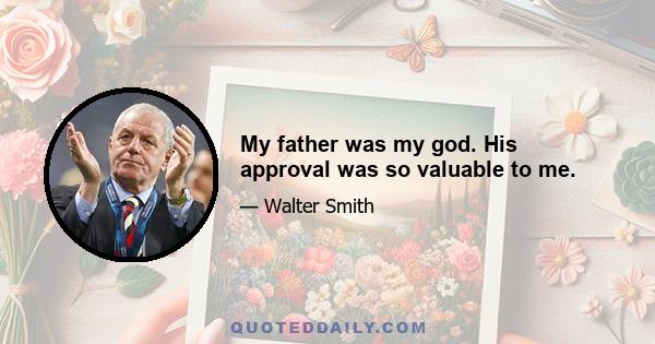 My father was my god. His approval was so valuable to me.