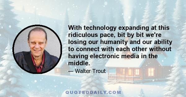 With technology expanding at this ridiculous pace, bit by bit we're losing our humanity and our ability to connect with each other without having electronic media in the middle.