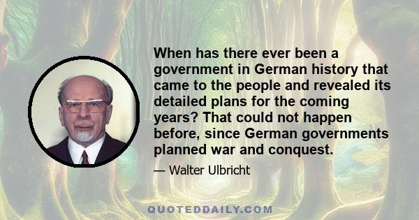 When has there ever been a government in German history that came to the people and revealed its detailed plans for the coming years? That could not happen before, since German governments planned war and conquest.