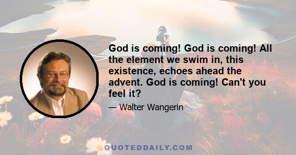 God is coming! God is coming! All the element we swim in, this existence, echoes ahead the advent. God is coming! Can't you feel it?