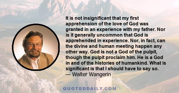 It is not insignificant that my first apprehension of the love of God was granted in an experience with my father. Nor is it generally uncommon that God is apprehended in experience. Nor, in fact, can the divine and