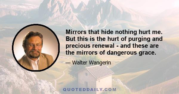 Mirrors that hide nothing hurt me. But this is the hurt of purging and precious renewal - and these are the mirrors of dangerous grace.